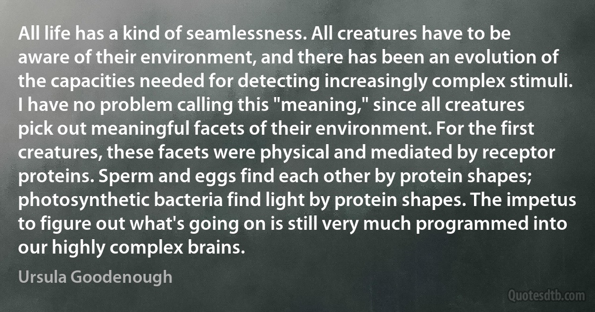 All life has a kind of seamlessness. All creatures have to be aware of their environment, and there has been an evolution of the capacities needed for detecting increasingly complex stimuli. I have no problem calling this "meaning," since all creatures pick out meaningful facets of their environment. For the first creatures, these facets were physical and mediated by receptor proteins. Sperm and eggs find each other by protein shapes; photosynthetic bacteria find light by protein shapes. The impetus to figure out what's going on is still very much programmed into our highly complex brains. (Ursula Goodenough)