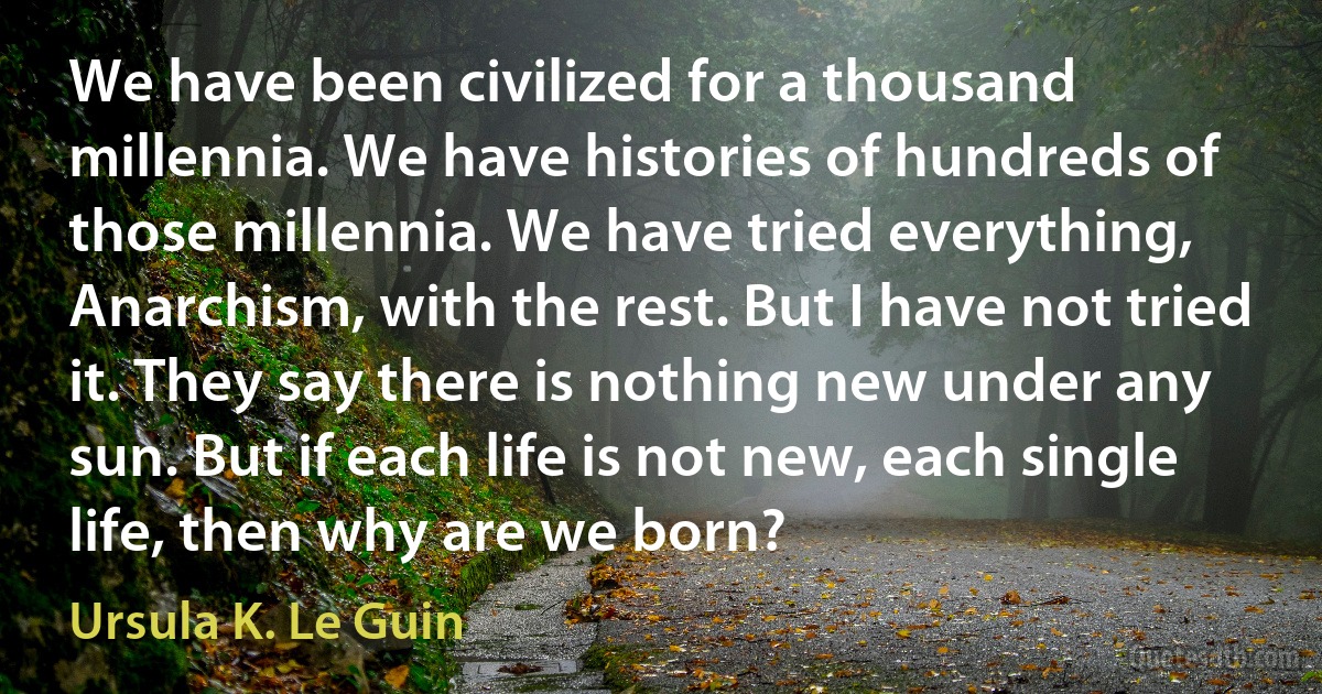 We have been civilized for a thousand millennia. We have histories of hundreds of those millennia. We have tried everything, Anarchism, with the rest. But I have not tried it. They say there is nothing new under any sun. But if each life is not new, each single life, then why are we born? (Ursula K. Le Guin)