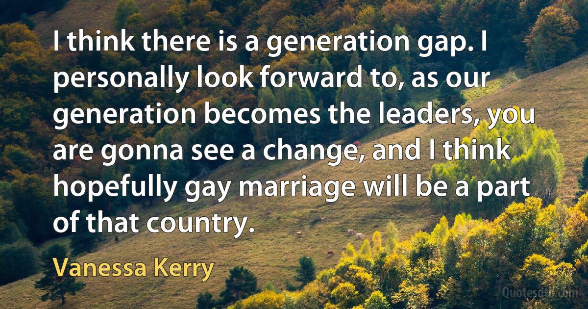 I think there is a generation gap. I personally look forward to, as our generation becomes the leaders, you are gonna see a change, and I think hopefully gay marriage will be a part of that country. (Vanessa Kerry)