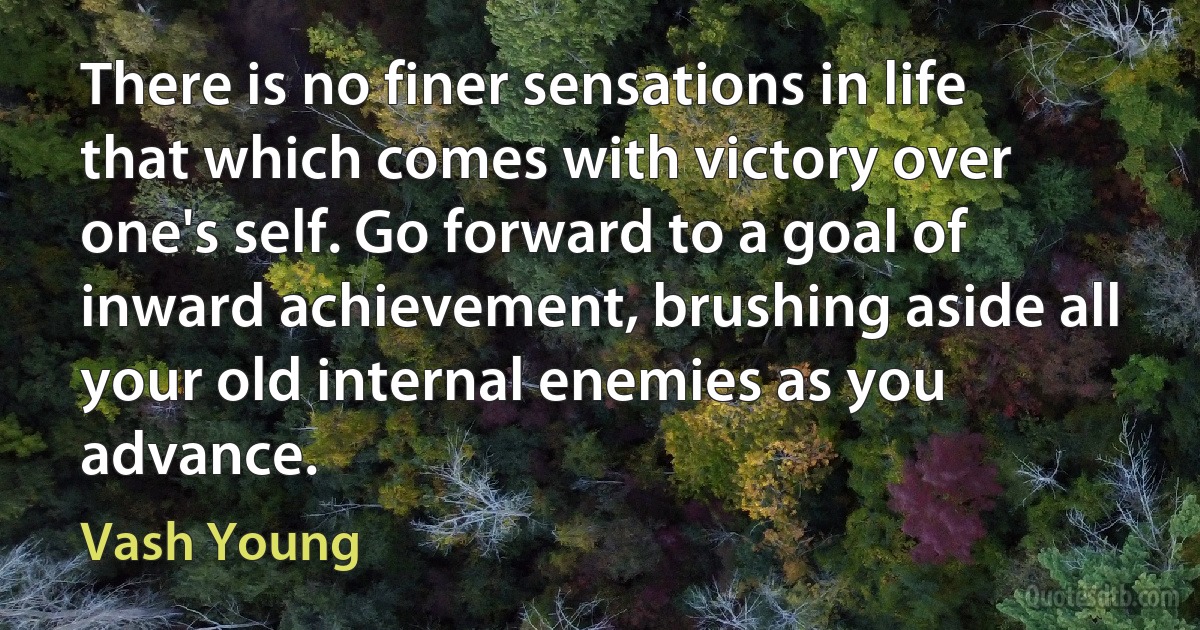 There is no finer sensations in life that which comes with victory over one's self. Go forward to a goal of inward achievement, brushing aside all your old internal enemies as you advance. (Vash Young)