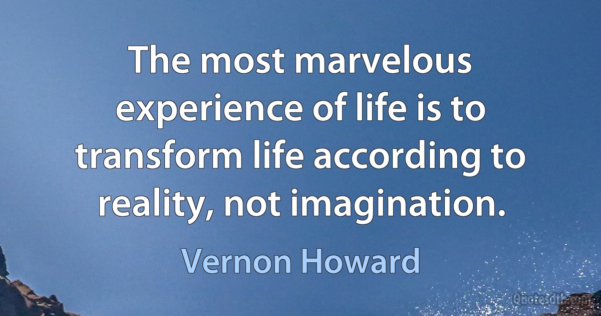 The most marvelous experience of life is to transform life according to reality, not imagination. (Vernon Howard)