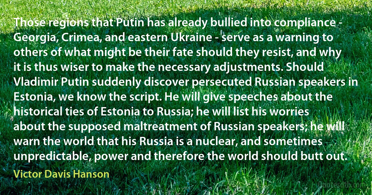 Those regions that Putin has already bullied into compliance - Georgia, Crimea, and eastern Ukraine - serve as a warning to others of what might be their fate should they resist, and why it is thus wiser to make the necessary adjustments. Should Vladimir Putin suddenly discover persecuted Russian speakers in Estonia, we know the script. He will give speeches about the historical ties of Estonia to Russia; he will list his worries about the supposed maltreatment of Russian speakers; he will warn the world that his Russia is a nuclear, and sometimes unpredictable, power and therefore the world should butt out. (Victor Davis Hanson)