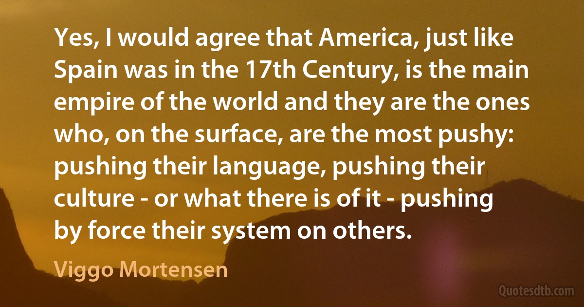 Yes, I would agree that America, just like Spain was in the 17th Century, is the main empire of the world and they are the ones who, on the surface, are the most pushy: pushing their language, pushing their culture - or what there is of it - pushing by force their system on others. (Viggo Mortensen)