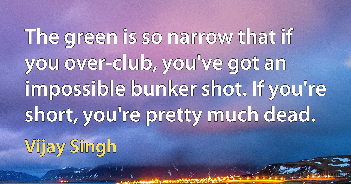 The green is so narrow that if you over-club, you've got an impossible bunker shot. If you're short, you're pretty much dead. (Vijay Singh)