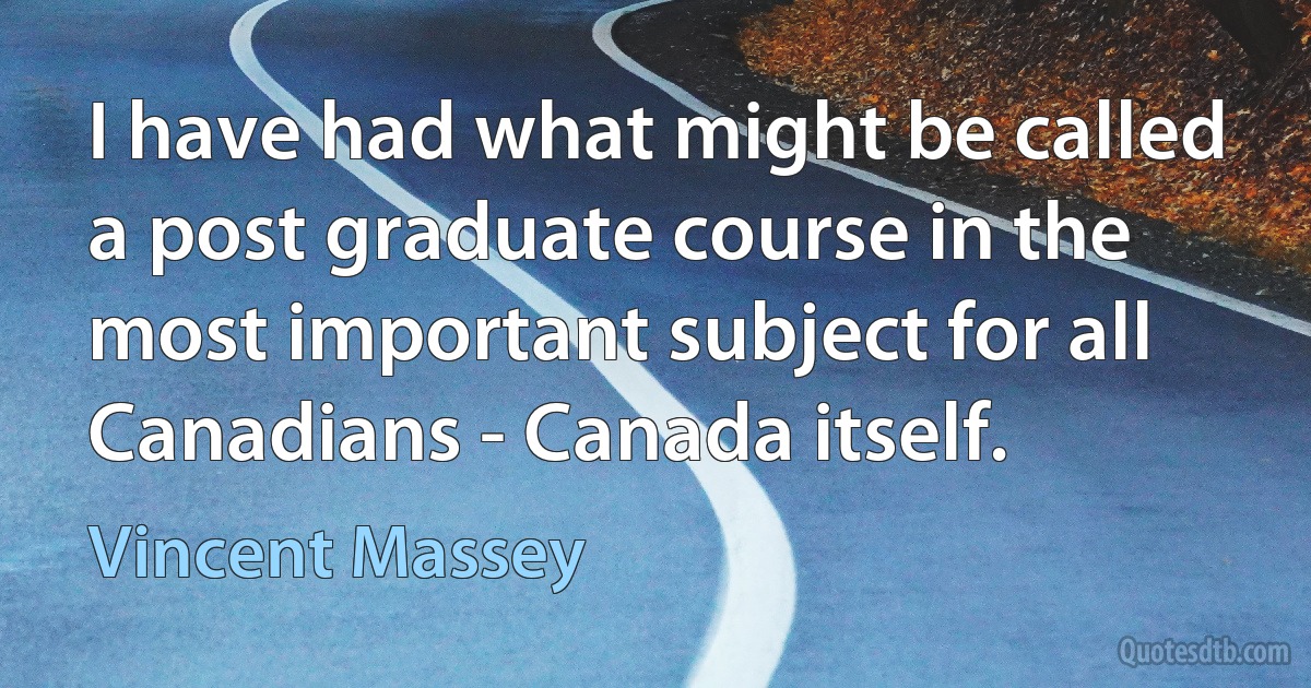 I have had what might be called a post graduate course in the most important subject for all Canadians - Canada itself. (Vincent Massey)