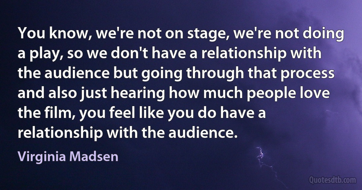 You know, we're not on stage, we're not doing a play, so we don't have a relationship with the audience but going through that process and also just hearing how much people love the film, you feel like you do have a relationship with the audience. (Virginia Madsen)