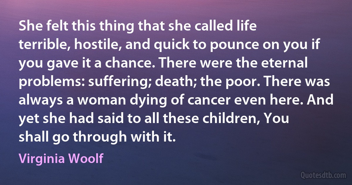 She felt this thing that she called life terrible, hostile, and quick to pounce on you if you gave it a chance. There were the eternal problems: suffering; death; the poor. There was always a woman dying of cancer even here. And yet she had said to all these children, You shall go through with it. (Virginia Woolf)