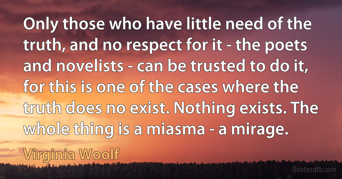 Only those who have little need of the truth, and no respect for it - the poets and novelists - can be trusted to do it, for this is one of the cases where the truth does no exist. Nothing exists. The whole thing is a miasma - a mirage. (Virginia Woolf)