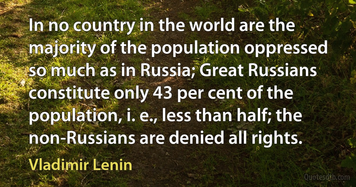 In no country in the world are the majority of the population oppressed so much as in Russia; Great Russians constitute only 43 per cent of the population, i. e., less than half; the non-Russians are denied all rights. (Vladimir Lenin)