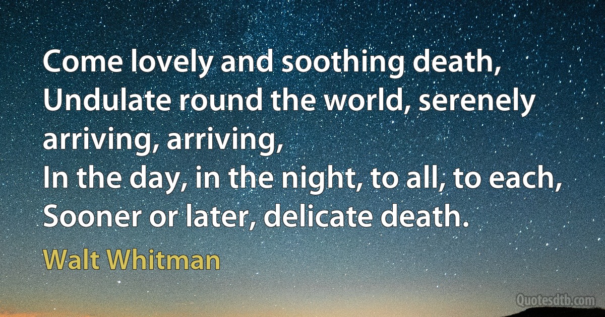 Come lovely and soothing death,
Undulate round the world, serenely arriving, arriving,
In the day, in the night, to all, to each,
Sooner or later, delicate death. (Walt Whitman)