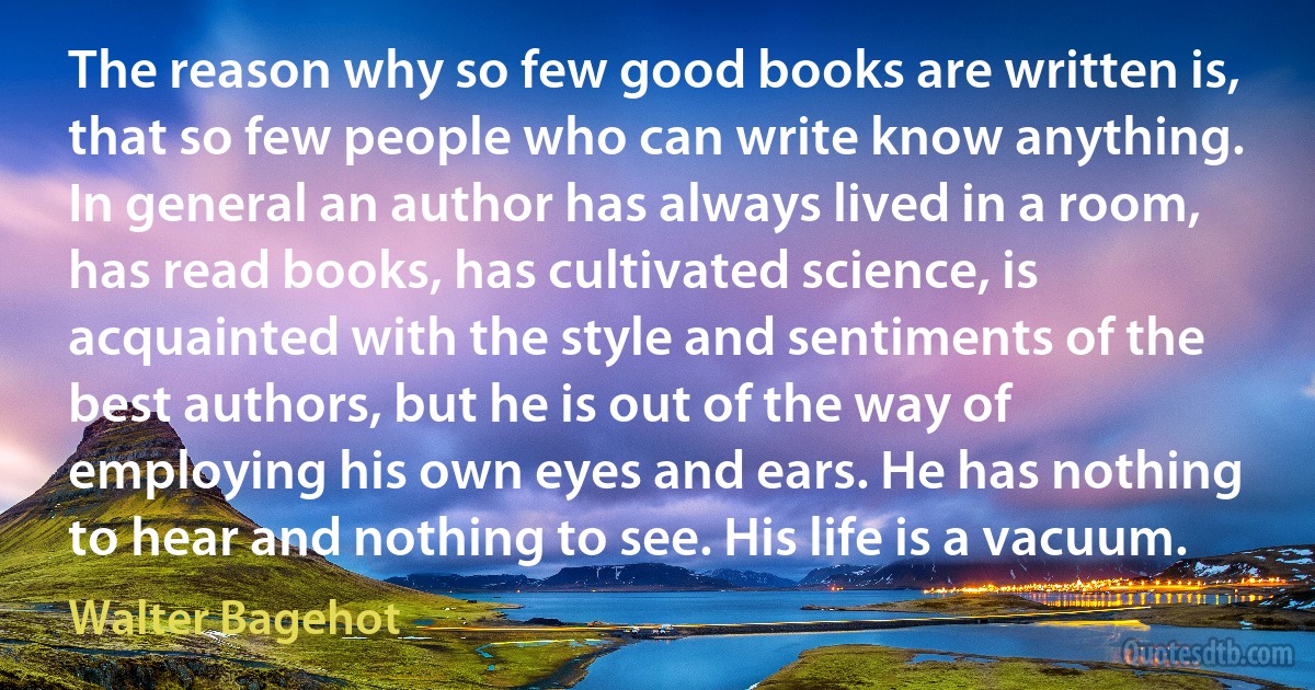 The reason why so few good books are written is, that so few people who can write know anything. In general an author has always lived in a room, has read books, has cultivated science, is acquainted with the style and sentiments of the best authors, but he is out of the way of employing his own eyes and ears. He has nothing to hear and nothing to see. His life is a vacuum. (Walter Bagehot)