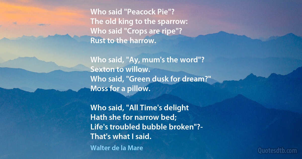 Who said "Peacock Pie"?
The old king to the sparrow:
Who said "Crops are ripe"?
Rust to the harrow.

Who said, "Ay, mum's the word"?
Sexton to willow.
Who said, "Green dusk for dream?"
Moss for a pillow.

Who said, "All Time's delight
Hath she for narrow bed;
Life's troubled bubble broken"?-
That's what I said. (Walter de la Mare)