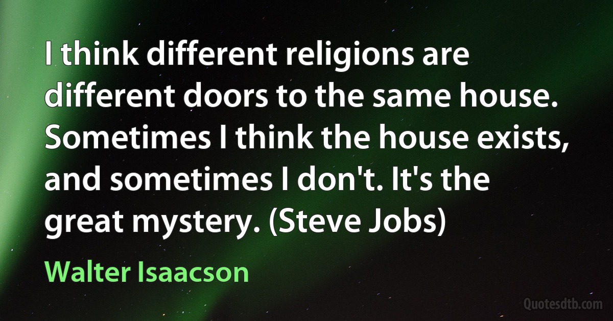 I think different religions are different doors to the same house. Sometimes I think the house exists, and sometimes I don't. It's the great mystery. (Steve Jobs) (Walter Isaacson)