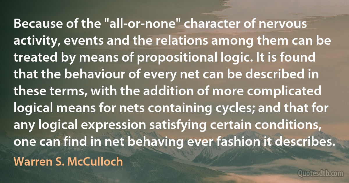 Because of the "all-or-none" character of nervous activity, events and the relations among them can be treated by means of propositional logic. It is found that the behaviour of every net can be described in these terms, with the addition of more complicated logical means for nets containing cycles; and that for any logical expression satisfying certain conditions, one can find in net behaving ever fashion it describes. (Warren S. McCulloch)