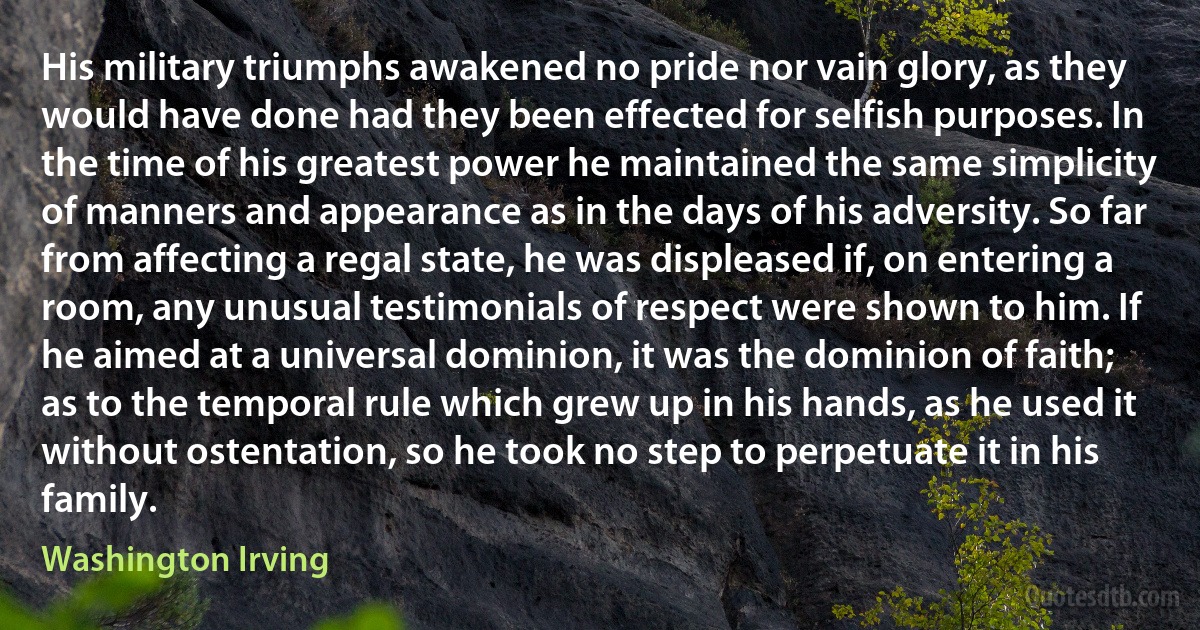 His military triumphs awakened no pride nor vain glory, as they would have done had they been effected for selfish purposes. In the time of his greatest power he maintained the same simplicity of manners and appearance as in the days of his adversity. So far from affecting a regal state, he was displeased if, on entering a room, any unusual testimonials of respect were shown to him. If he aimed at a universal dominion, it was the dominion of faith; as to the temporal rule which grew up in his hands, as he used it without ostentation, so he took no step to perpetuate it in his family. (Washington Irving)