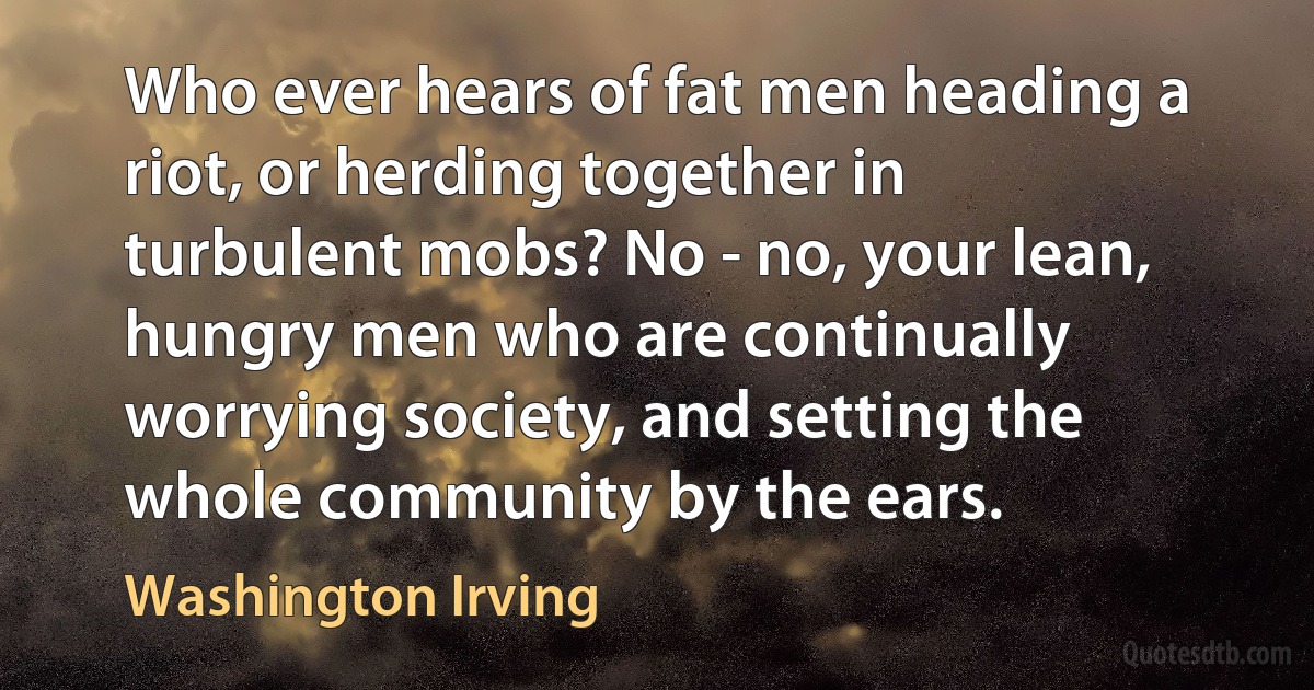 Who ever hears of fat men heading a riot, or herding together in turbulent mobs? No - no, your lean, hungry men who are continually worrying society, and setting the whole community by the ears. (Washington Irving)