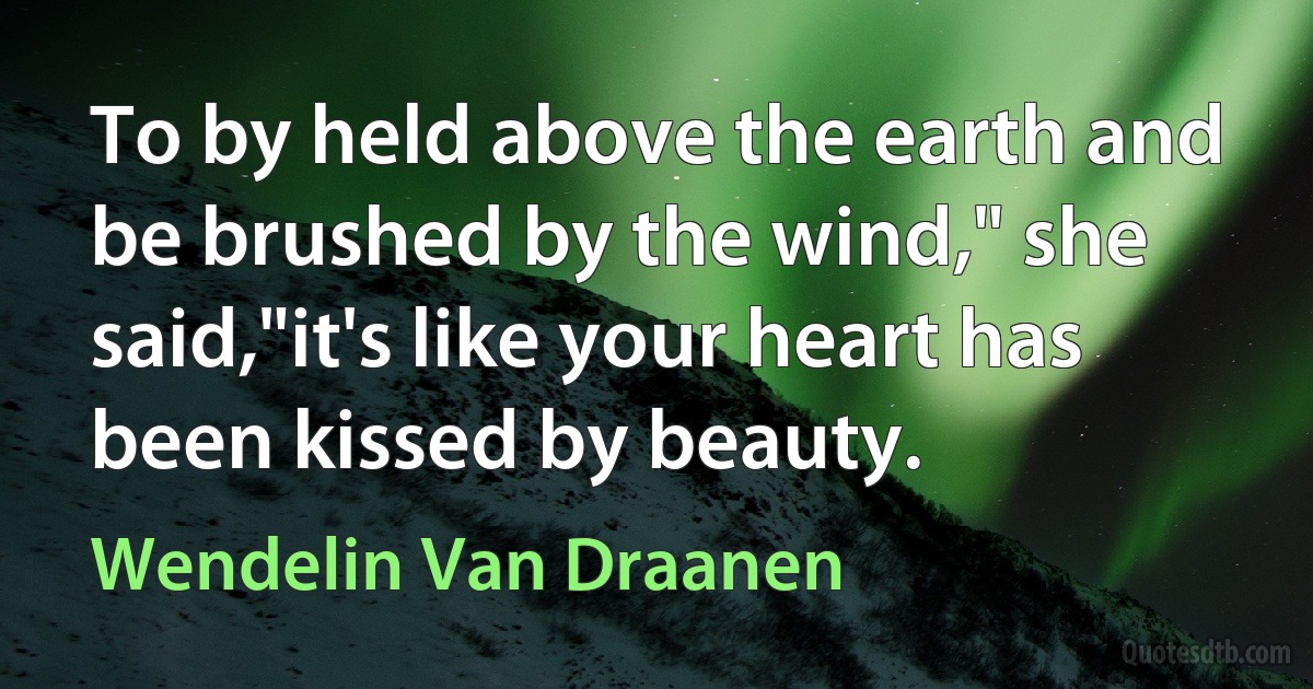 To by held above the earth and be brushed by the wind," she said,"it's like your heart has been kissed by beauty. (Wendelin Van Draanen)