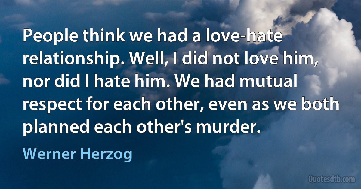 People think we had a love-hate relationship. Well, I did not love him, nor did I hate him. We had mutual respect for each other, even as we both planned each other's murder. (Werner Herzog)