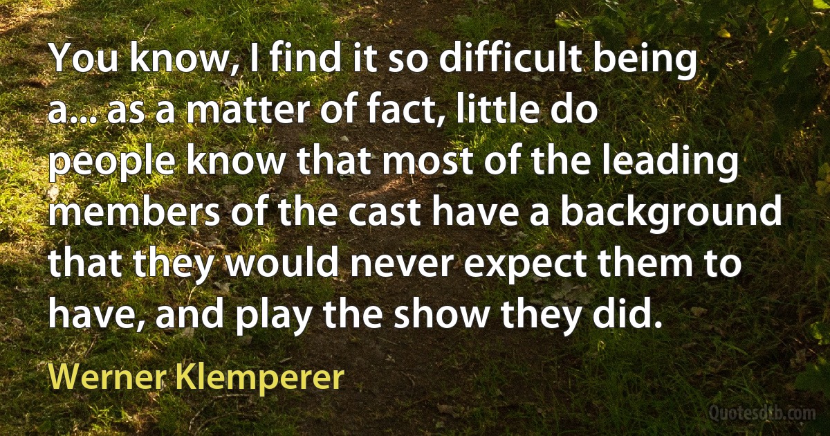 You know, I find it so difficult being a... as a matter of fact, little do people know that most of the leading members of the cast have a background that they would never expect them to have, and play the show they did. (Werner Klemperer)