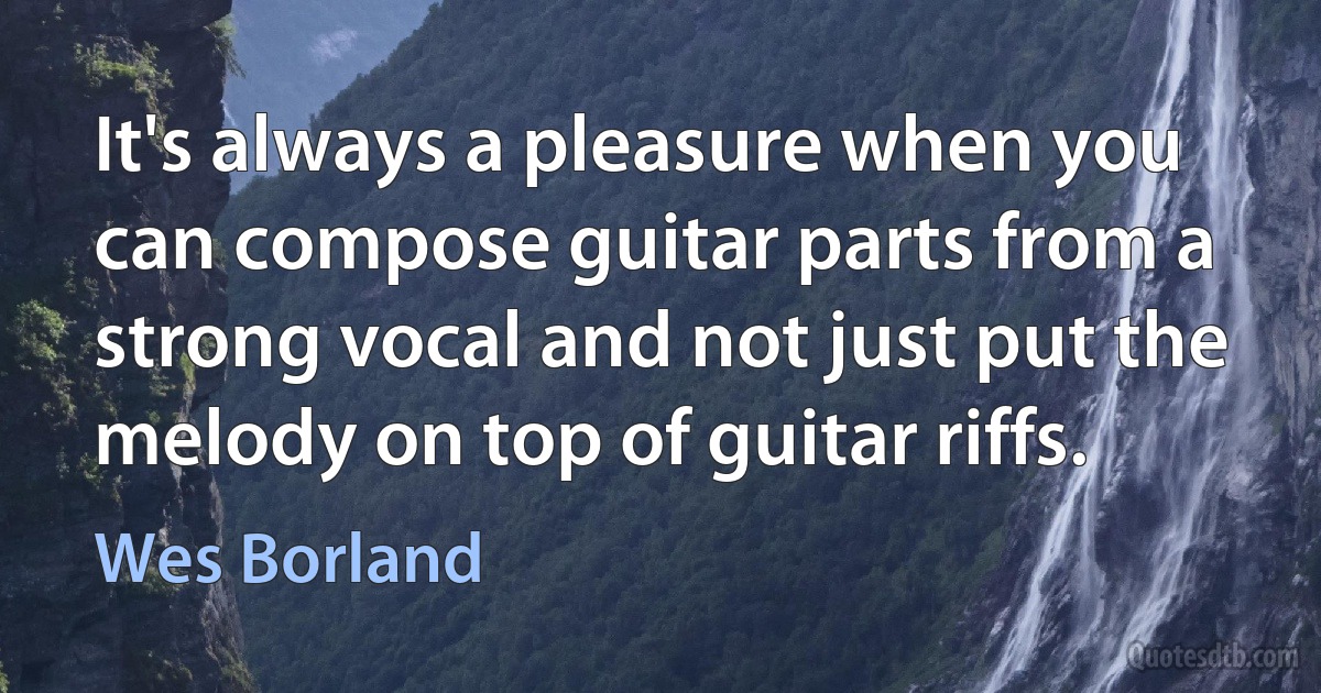 It's always a pleasure when you can compose guitar parts from a strong vocal and not just put the melody on top of guitar riffs. (Wes Borland)