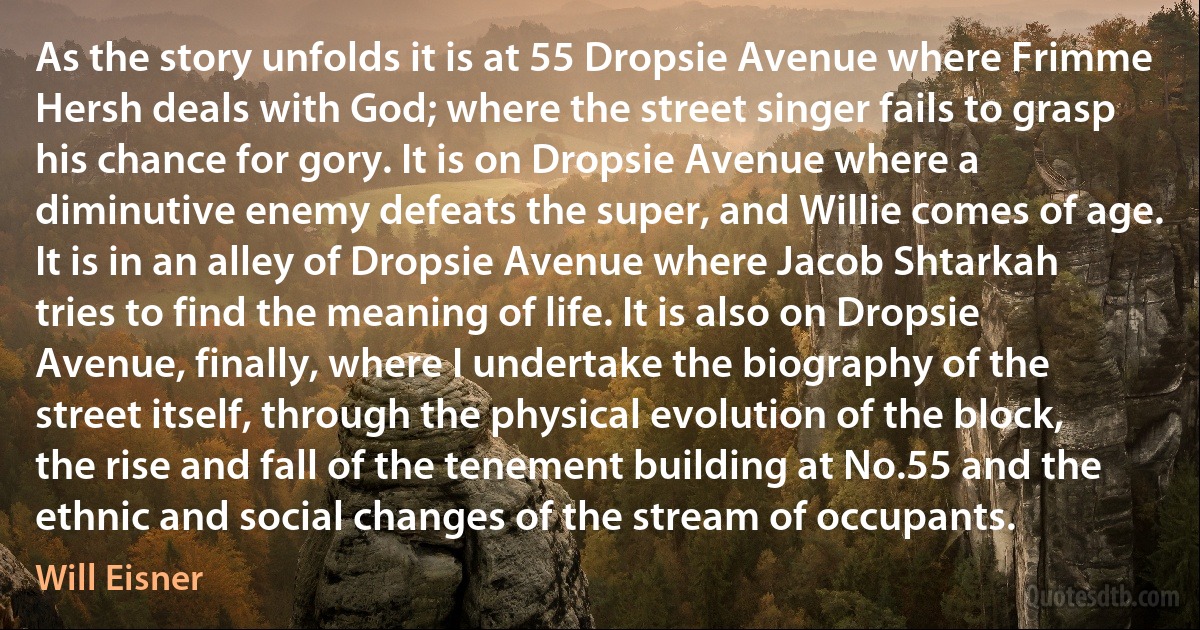 As the story unfolds it is at 55 Dropsie Avenue where Frimme Hersh deals with God; where the street singer fails to grasp his chance for gory. It is on Dropsie Avenue where a diminutive enemy defeats the super, and Willie comes of age. It is in an alley of Dropsie Avenue where Jacob Shtarkah tries to find the meaning of life. It is also on Dropsie Avenue, finally, where I undertake the biography of the street itself, through the physical evolution of the block, the rise and fall of the tenement building at No.55 and the ethnic and social changes of the stream of occupants. (Will Eisner)