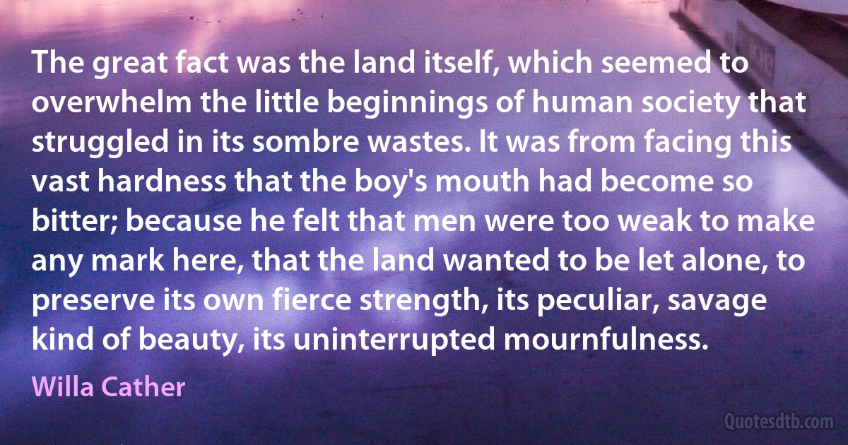 The great fact was the land itself, which seemed to overwhelm the little beginnings of human society that struggled in its sombre wastes. It was from facing this vast hardness that the boy's mouth had become so bitter; because he felt that men were too weak to make any mark here, that the land wanted to be let alone, to preserve its own fierce strength, its peculiar, savage kind of beauty, its uninterrupted mournfulness. (Willa Cather)