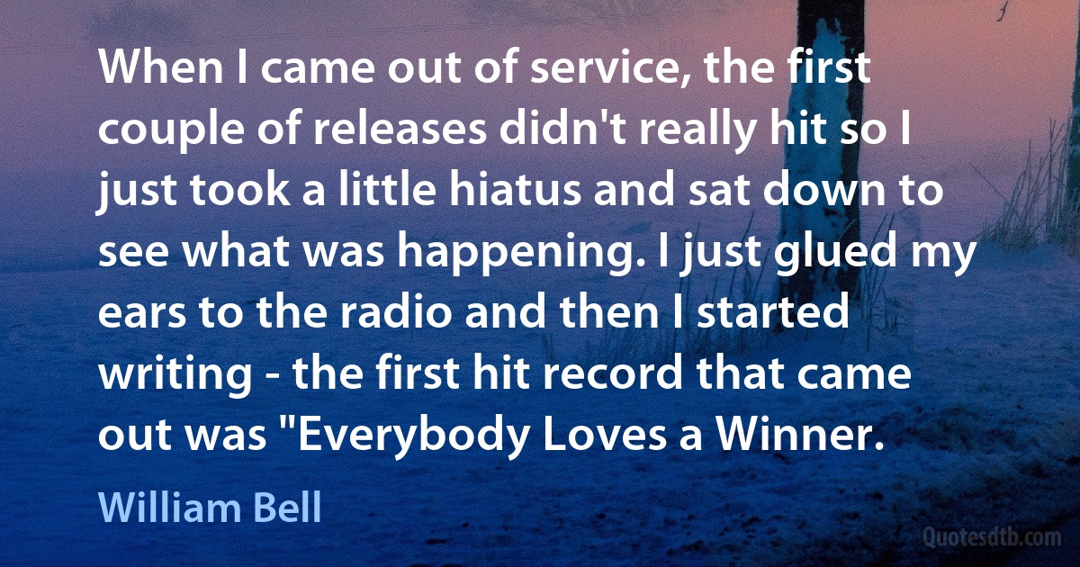 When I came out of service, the first couple of releases didn't really hit so I just took a little hiatus and sat down to see what was happening. I just glued my ears to the radio and then I started writing - the first hit record that came out was "Everybody Loves a Winner. (William Bell)