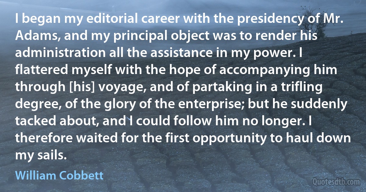 I began my editorial career with the presidency of Mr. Adams, and my principal object was to render his administration all the assistance in my power. I flattered myself with the hope of accompanying him through [his] voyage, and of partaking in a trifling degree, of the glory of the enterprise; but he suddenly tacked about, and I could follow him no longer. I therefore waited for the first opportunity to haul down my sails. (William Cobbett)