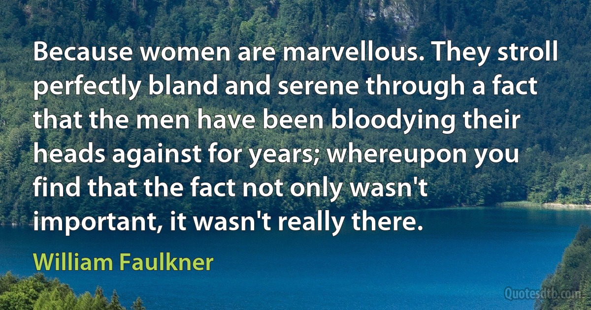 Because women are marvellous. They stroll perfectly bland and serene through a fact that the men have been bloodying their heads against for years; whereupon you find that the fact not only wasn't important, it wasn't really there. (William Faulkner)