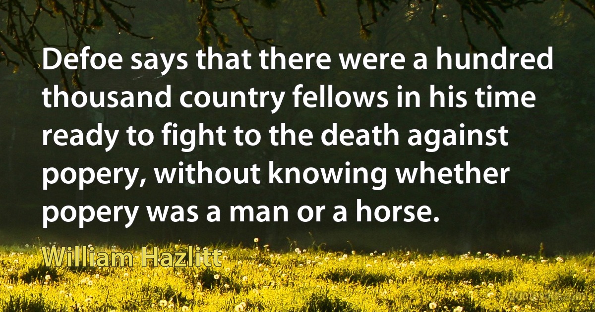 Defoe says that there were a hundred thousand country fellows in his time ready to fight to the death against popery, without knowing whether popery was a man or a horse. (William Hazlitt)