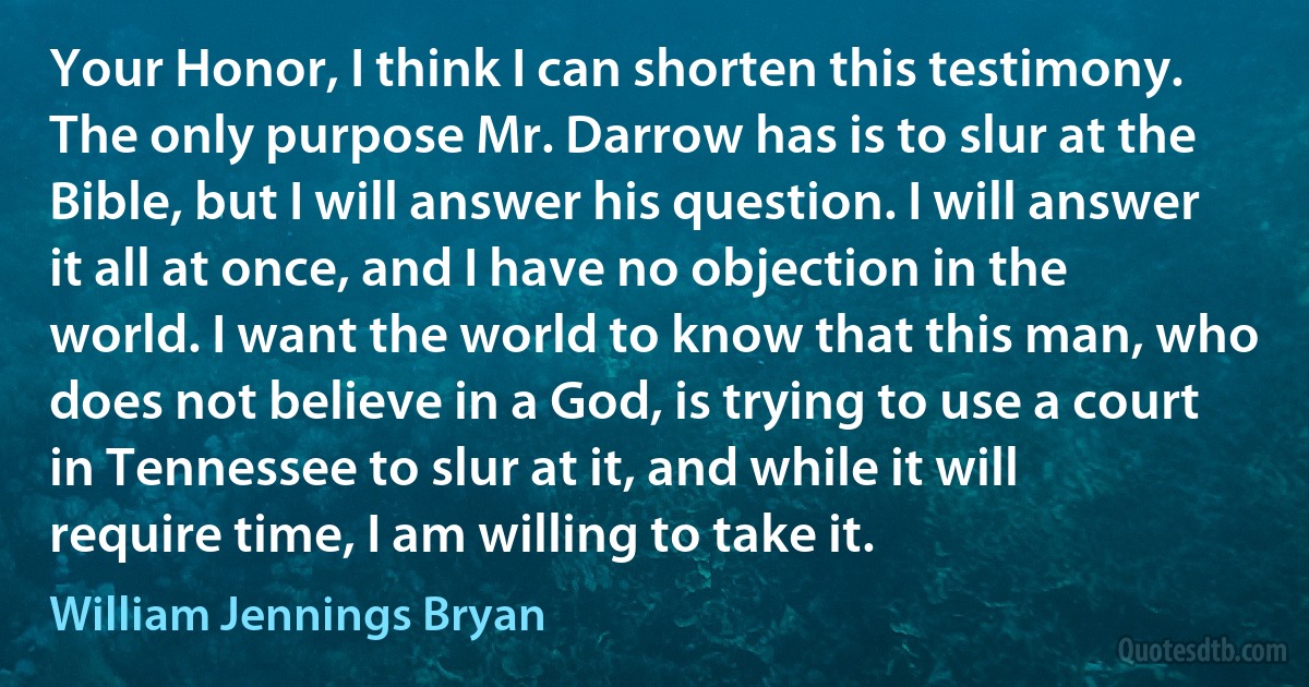 Your Honor, I think I can shorten this testimony. The only purpose Mr. Darrow has is to slur at the Bible, but I will answer his question. I will answer it all at once, and I have no objection in the world. I want the world to know that this man, who does not believe in a God, is trying to use a court in Tennessee to slur at it, and while it will require time, I am willing to take it. (William Jennings Bryan)