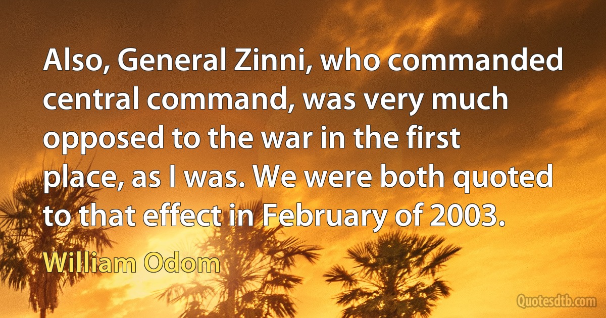 Also, General Zinni, who commanded central command, was very much opposed to the war in the first place, as I was. We were both quoted to that effect in February of 2003. (William Odom)