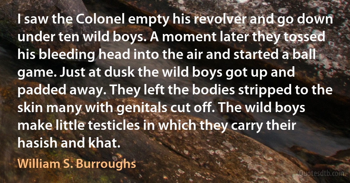 I saw the Colonel empty his revolver and go down under ten wild boys. A moment later they tossed his bleeding head into the air and started a ball game. Just at dusk the wild boys got up and padded away. They left the bodies stripped to the skin many with genitals cut off. The wild boys make little testicles in which they carry their hasish and khat. (William S. Burroughs)