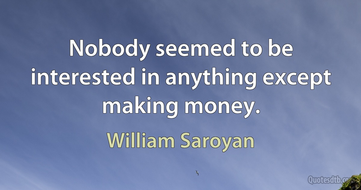 Nobody seemed to be interested in anything except making money. (William Saroyan)