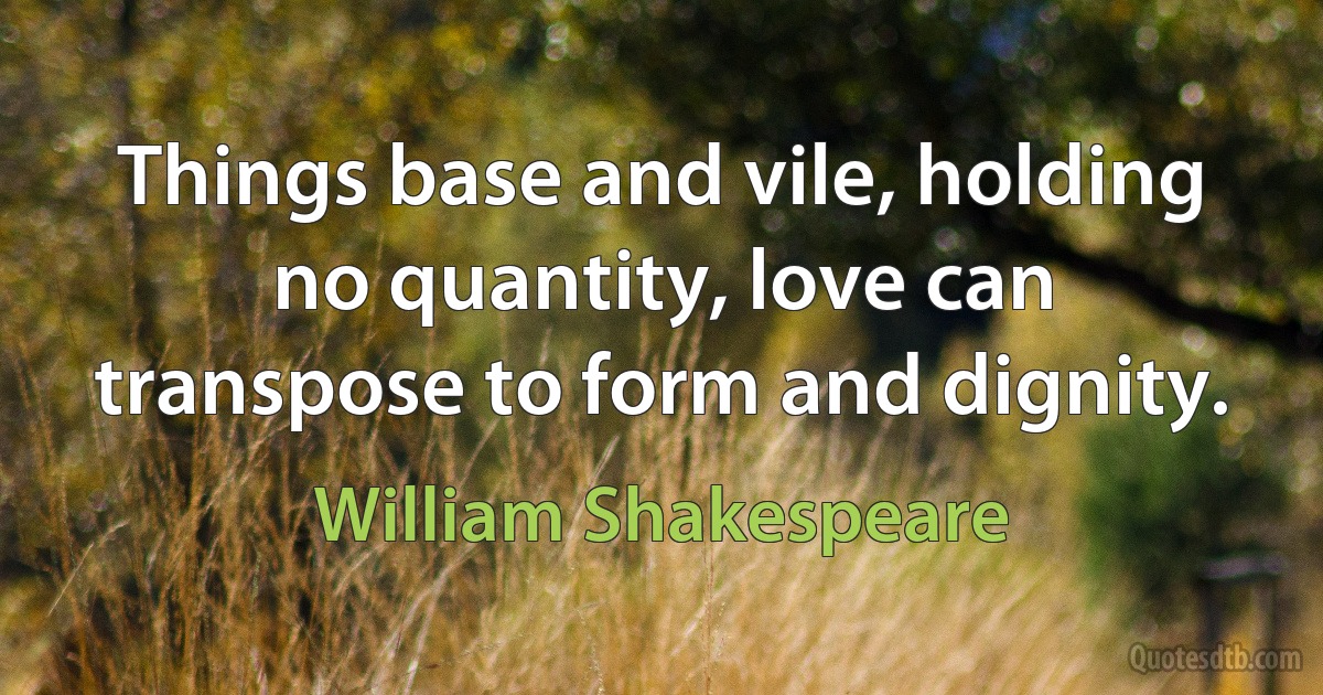 Things base and vile, holding no quantity, love can transpose to form and dignity. (William Shakespeare)