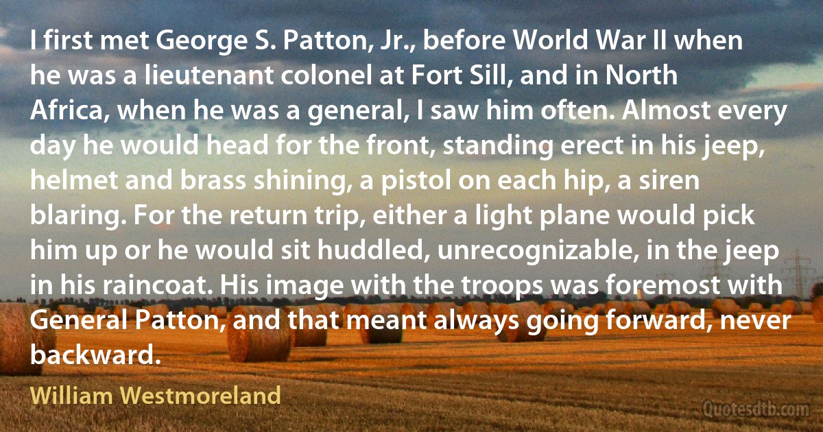 I first met George S. Patton, Jr., before World War II when he was a lieutenant colonel at Fort Sill, and in North Africa, when he was a general, I saw him often. Almost every day he would head for the front, standing erect in his jeep, helmet and brass shining, a pistol on each hip, a siren blaring. For the return trip, either a light plane would pick him up or he would sit huddled, unrecognizable, in the jeep in his raincoat. His image with the troops was foremost with General Patton, and that meant always going forward, never backward. (William Westmoreland)