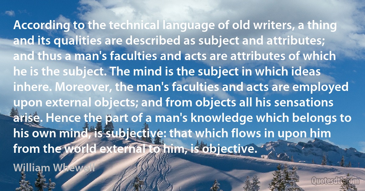 According to the technical language of old writers, a thing and its qualities are described as subject and attributes; and thus a man's faculties and acts are attributes of which he is the subject. The mind is the subject in which ideas inhere. Moreover, the man's faculties and acts are employed upon external objects; and from objects all his sensations arise. Hence the part of a man's knowledge which belongs to his own mind, is subjective: that which flows in upon him from the world external to him, is objective. (William Whewell)