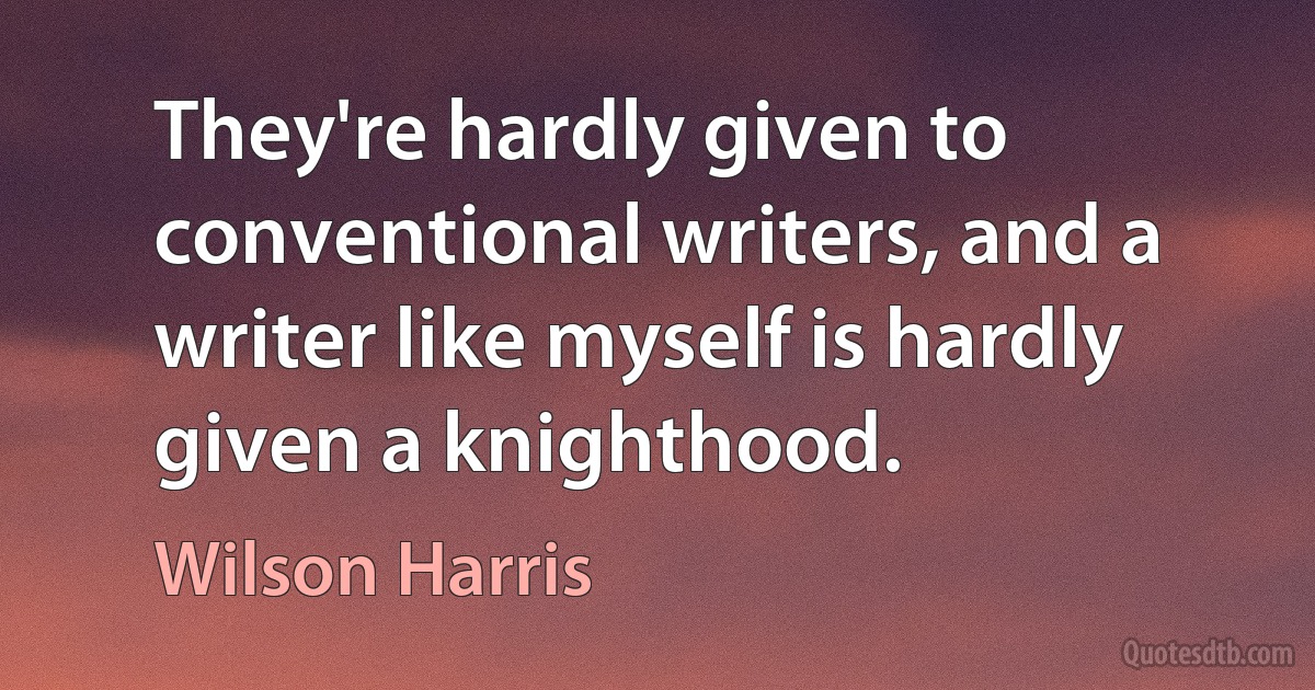 They're hardly given to conventional writers, and a writer like myself is hardly given a knighthood. (Wilson Harris)