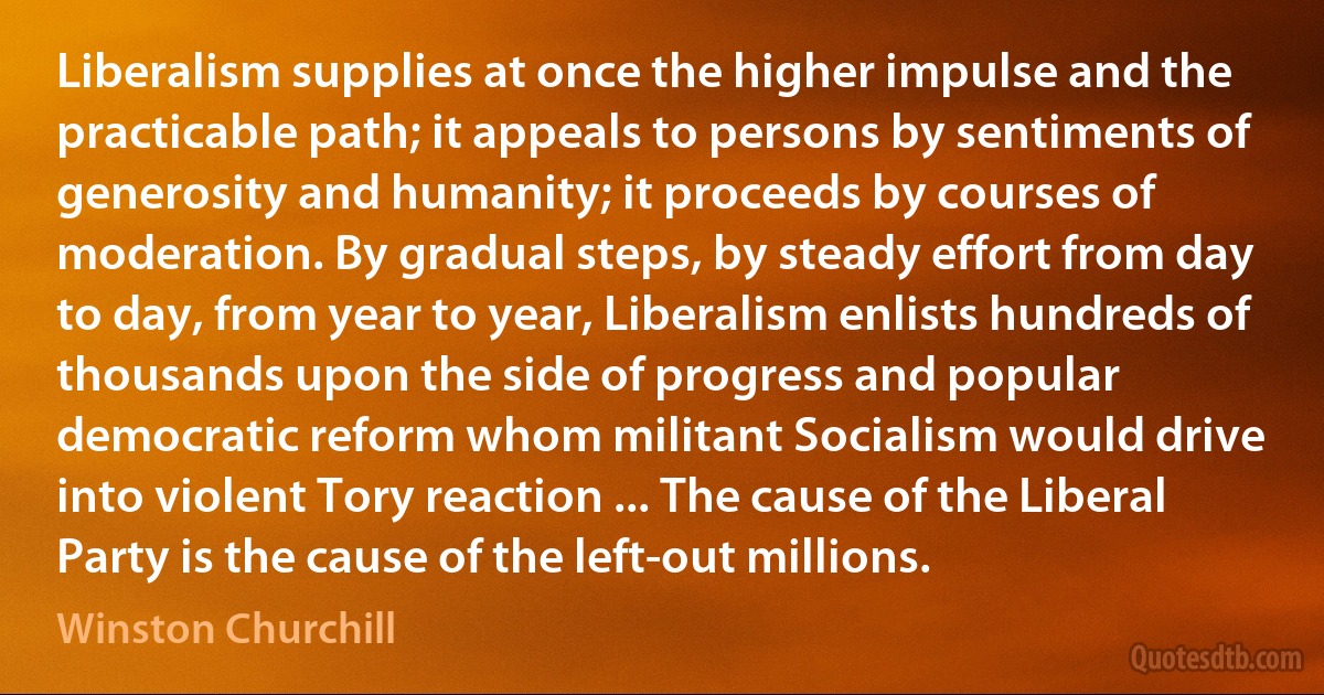 Liberalism supplies at once the higher impulse and the practicable path; it appeals to persons by sentiments of generosity and humanity; it proceeds by courses of moderation. By gradual steps, by steady effort from day to day, from year to year, Liberalism enlists hundreds of thousands upon the side of progress and popular democratic reform whom militant Socialism would drive into violent Tory reaction ... The cause of the Liberal Party is the cause of the left-out millions. (Winston Churchill)