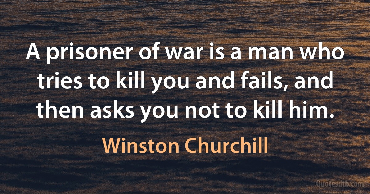 A prisoner of war is a man who tries to kill you and fails, and then asks you not to kill him. (Winston Churchill)