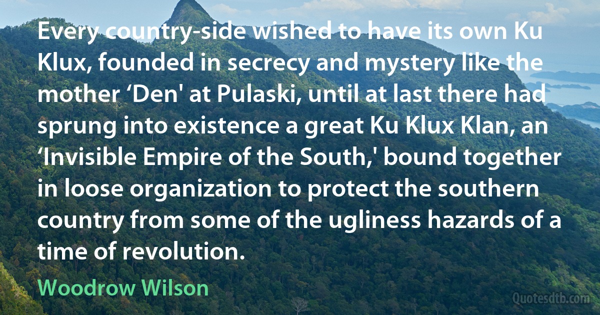 Every country-side wished to have its own Ku Klux, founded in secrecy and mystery like the mother ‘Den' at Pulaski, until at last there had sprung into existence a great Ku Klux Klan, an ‘Invisible Empire of the South,' bound together in loose organization to protect the southern country from some of the ugliness hazards of a time of revolution. (Woodrow Wilson)