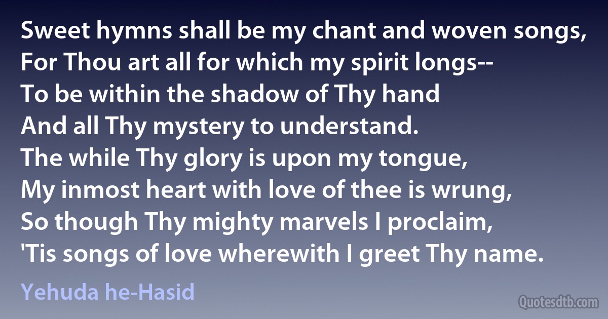 Sweet hymns shall be my chant and woven songs,
For Thou art all for which my spirit longs--
To be within the shadow of Thy hand
And all Thy mystery to understand.
The while Thy glory is upon my tongue,
My inmost heart with love of thee is wrung,
So though Thy mighty marvels I proclaim,
'Tis songs of love wherewith I greet Thy name. (Yehuda he-Hasid)