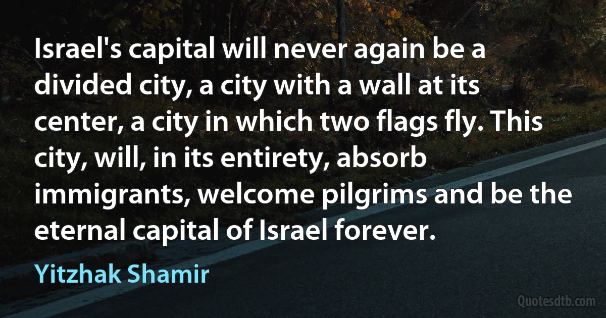 Israel's capital will never again be a divided city, a city with a wall at its center, a city in which two flags fly. This city, will, in its entirety, absorb immigrants, welcome pilgrims and be the eternal capital of Israel forever. (Yitzhak Shamir)