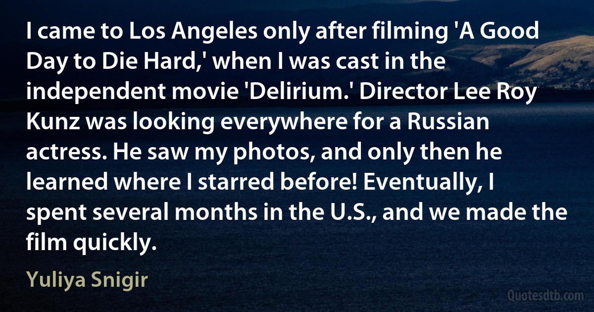 I came to Los Angeles only after filming 'A Good Day to Die Hard,' when I was cast in the independent movie 'Delirium.' Director Lee Roy Kunz was looking everywhere for a Russian actress. He saw my photos, and only then he learned where I starred before! Eventually, I spent several months in the U.S., and we made the film quickly. (Yuliya Snigir)