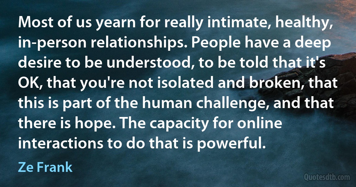 Most of us yearn for really intimate, healthy, in-person relationships. People have a deep desire to be understood, to be told that it's OK, that you're not isolated and broken, that this is part of the human challenge, and that there is hope. The capacity for online interactions to do that is powerful. (Ze Frank)