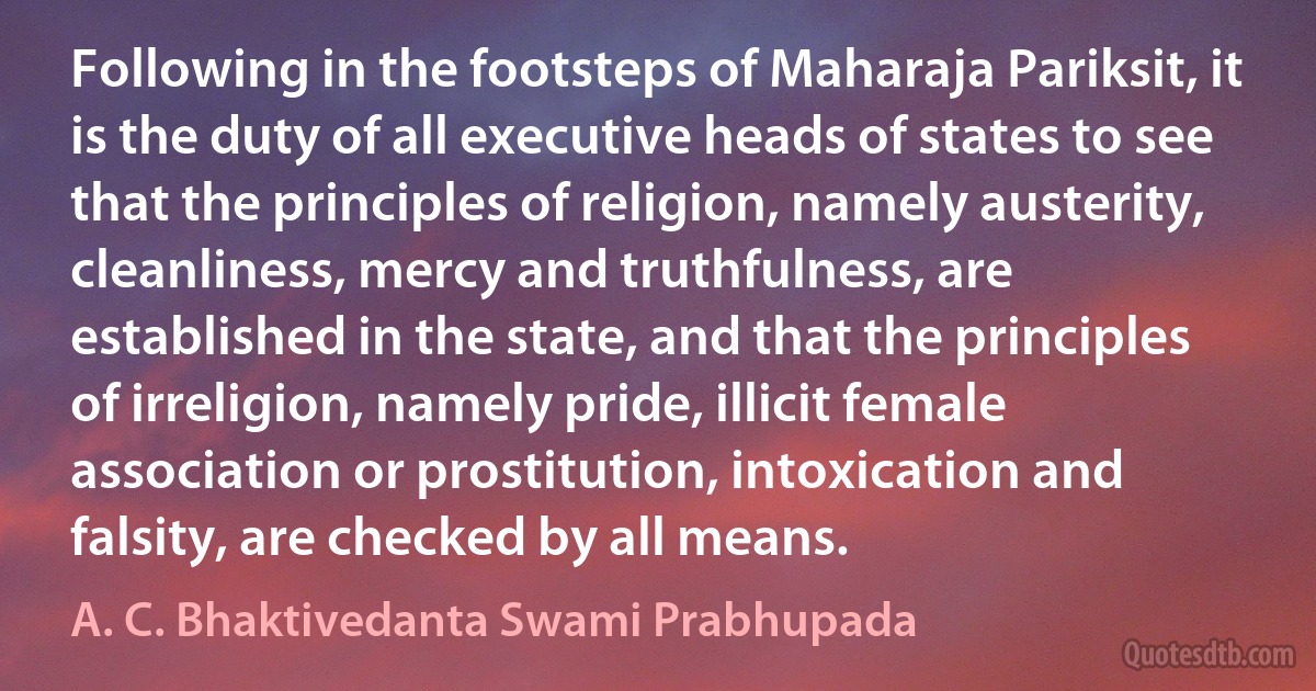 Following in the footsteps of Maharaja Pariksit, it is the duty of all executive heads of states to see that the principles of religion, namely austerity, cleanliness, mercy and truthfulness, are established in the state, and that the principles of irreligion, namely pride, illicit female association or prostitution, intoxication and falsity, are checked by all means. (A. C. Bhaktivedanta Swami Prabhupada)