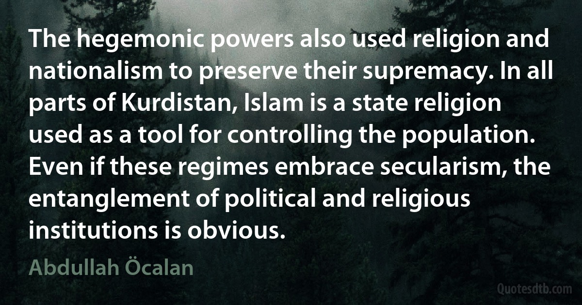 The hegemonic powers also used religion and nationalism to preserve their supremacy. In all parts of Kurdistan, Islam is a state religion used as a tool for controlling the population. Even if these regimes embrace secularism, the entanglement of political and religious institutions is obvious. (Abdullah Öcalan)