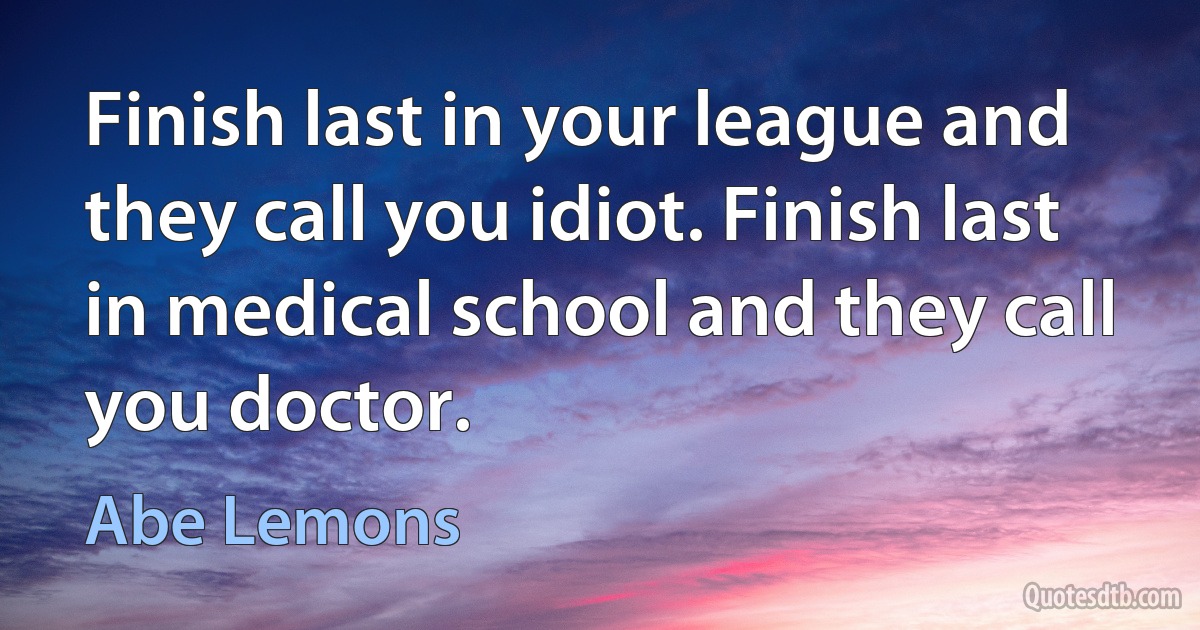 Finish last in your league and they call you idiot. Finish last in medical school and they call you doctor. (Abe Lemons)