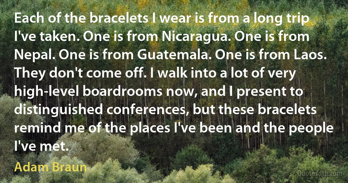 Each of the bracelets I wear is from a long trip I've taken. One is from Nicaragua. One is from Nepal. One is from Guatemala. One is from Laos. They don't come off. I walk into a lot of very high-level boardrooms now, and I present to distinguished conferences, but these bracelets remind me of the places I've been and the people I've met. (Adam Braun)