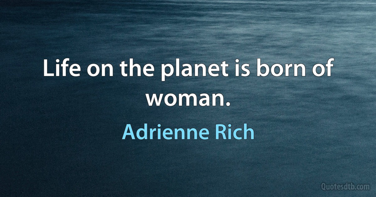 Life on the planet is born of woman. (Adrienne Rich)